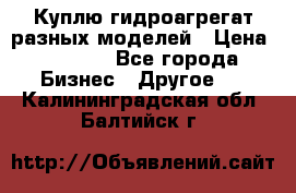 Куплю гидроагрегат разных моделей › Цена ­ 1 000 - Все города Бизнес » Другое   . Калининградская обл.,Балтийск г.